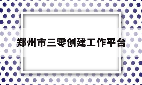 郑州市三零创建工作平台(郑州市三零创建工作平台公示)