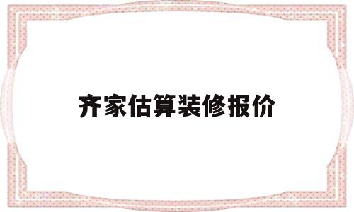 齐家估算装修报价(齐家装修多少钱一平米)