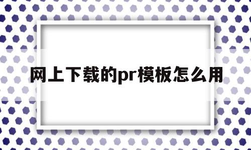 网上下载的pr模板怎么用(下载的pr模板怎么导入pr)