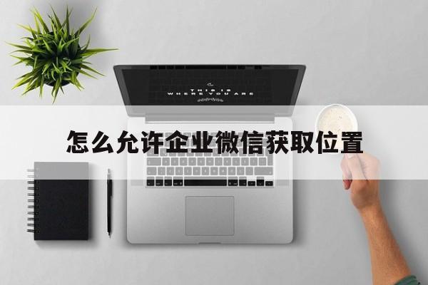 怎么允许企业微信获取位置(怎样在系统设置中允许企业微信访问位置)