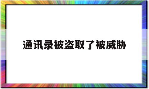 通讯录被盗取了被威胁(通讯录被盗取了被威胁怎么办连续好几天)