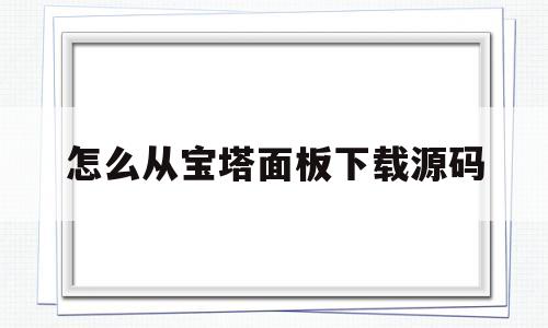 怎么从宝塔面板下载源码(怎么从宝塔面板下载源码视频)