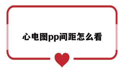 心电图pp间距怎么看(心电图pp间距大于012s正常吗)