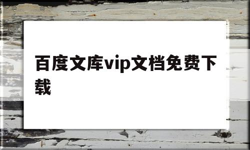 百度文库vip文档免费下载(百度文库vip文档免费下载官网)
