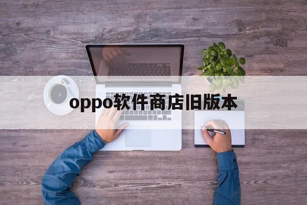 oppo软件商店旧版本(oppo软件商店旧版本号)