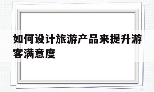 如何设计旅游产品来提升游客满意度(如何设计旅游产品来提升游客满意度的方案)