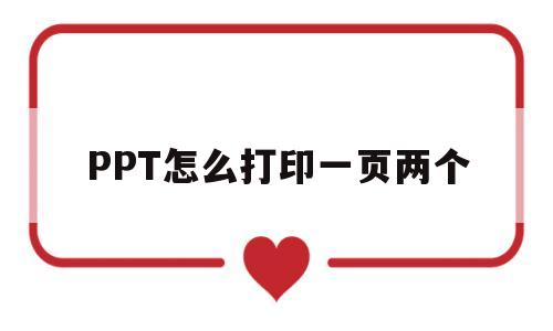 PPT怎么打印一页两个(ppt如何一张纸打印两页)
