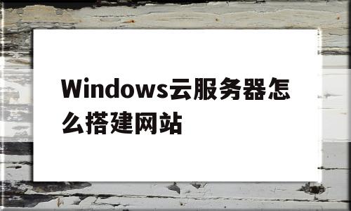 Windows云服务器怎么搭建网站(云服务器windows server)