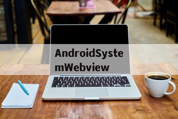 AndroidSystemWebview(androidsystemwebview有什么用)