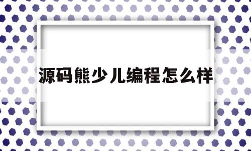 源码熊少儿编程怎么样(源码熊编辑器app下载)