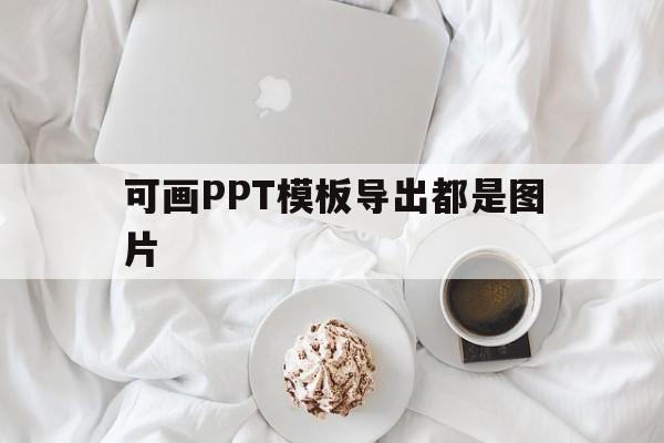 可画PPT模板导出都是图片(可画ppt怎么导入电脑)