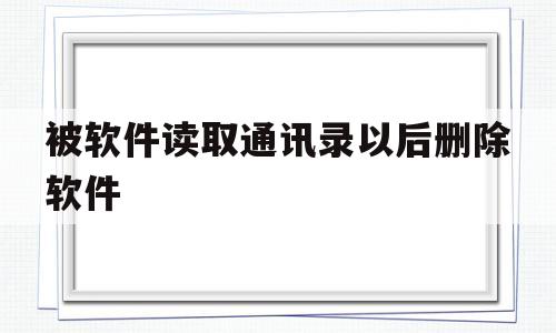 被软件读取通讯录以后删除软件(软件读取通讯录会读取通话记录吗)