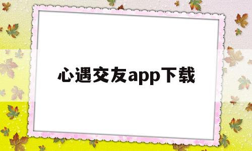 心遇交友app下载(可遇交友app下载)