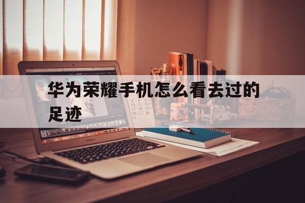 华为荣耀手机怎么看去过的足迹(华为荣耀手机怎么把照片传到电脑上)