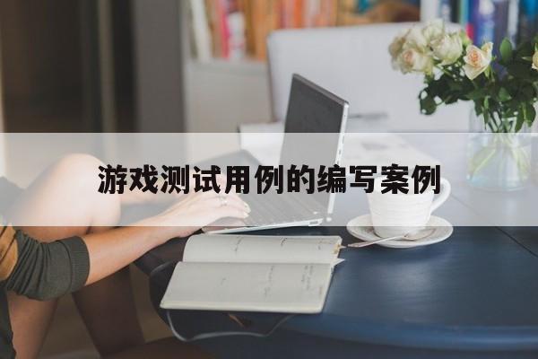 游戏测试用例的编写案例(游戏测试用例的编写案例分析)