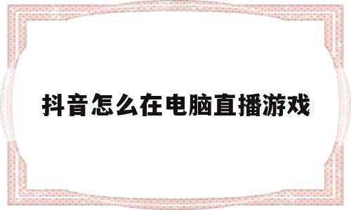 抖音怎么在电脑直播游戏(抖音怎么在电脑端直播游戏)