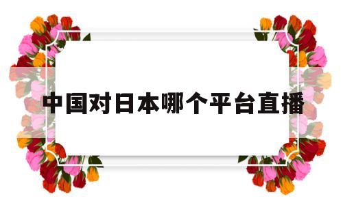 中国对日本哪个平台直播(哪里可以看中国对日本的直播)