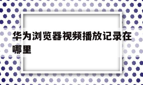 华为浏览器视频播放记录在哪里(华为浏览器看过的视频缓存在哪里)