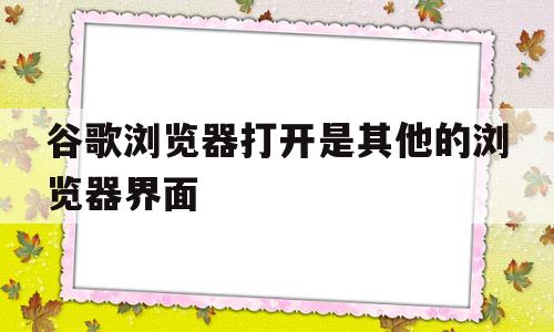 谷歌浏览器打开是其他的浏览器界面(谷歌浏览器打开是其他的浏览器界面怎么办)