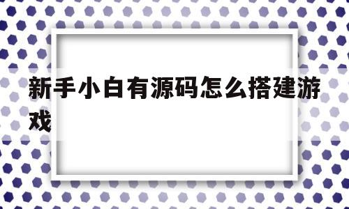 新手小白有源码怎么搭建游戏(有了游戏源码之后怎么搭建才能运营)