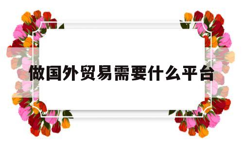 做国外贸易需要什么平台(做国外贸易需要什么平台呢)