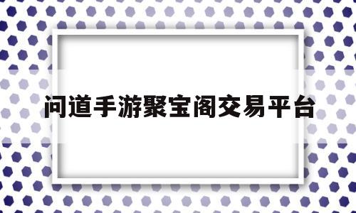 问道手游聚宝阁交易平台(问道手游聚宝阁交易平台下载)