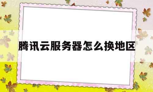 关于腾讯云服务器怎么换地区的信息