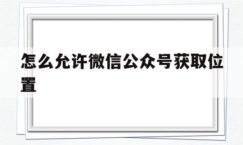 怎么允许微信公众号获取位置(微信公众号获取地理位置怎么设置)