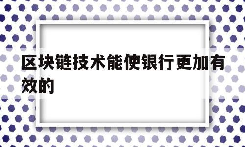 区块链技术能使银行更加有效的(区块链技术能使银行更加有效的怎么样)