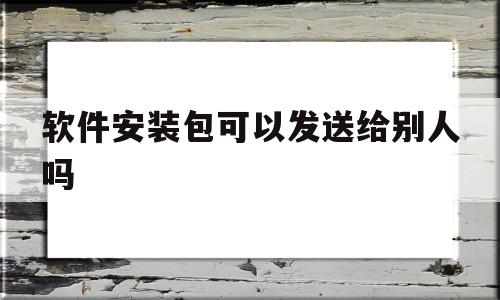 软件安装包可以发送给别人吗(安装包可以直接传给别人吗)