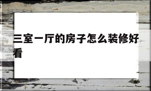 三室一厅的房子怎么装修好看(三室一厅的房子怎么装修好看视频)