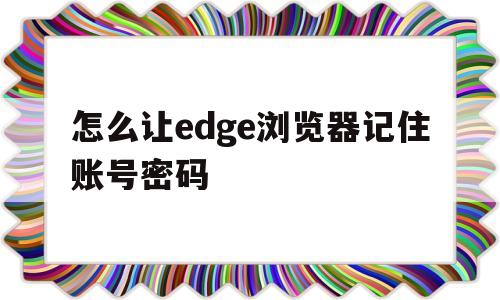 怎么让edge浏览器记住账号密码(microsoft edge如何记住密码)