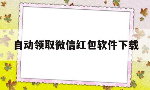 自动领取微信红包软件下载(微信有没有自动领取红包功能)