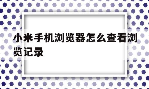 小米手机浏览器怎么查看浏览记录(小米手机浏览器怎么查看浏览记录视频)