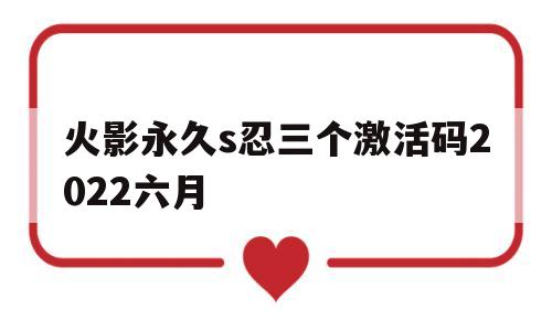 火影永久s忍三个激活码2022六月的简单介绍