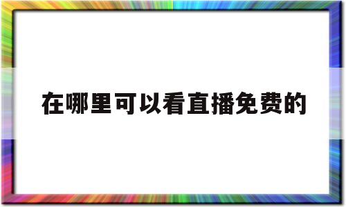 在哪里可以看直播免费的(哪里可以看哪个直播免费的)