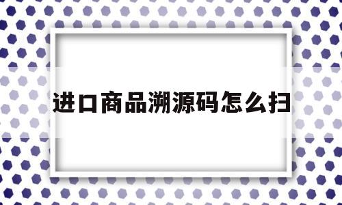 进口商品溯源码怎么扫(进口商品溯源码能辨别真假吗)