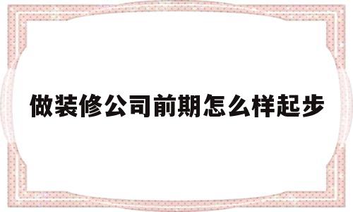 做装修公司前期怎么样起步(装修公司起步阶段应该怎么运营)