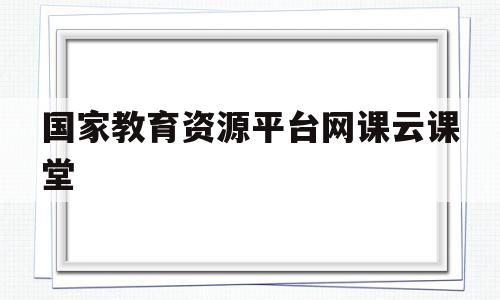 国家教育资源平台网课云课堂(国家教育资源平台网课云课堂草原)