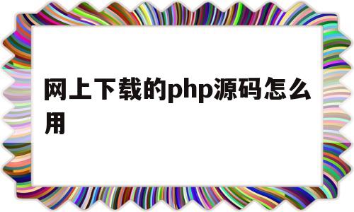 网上下载的php源码怎么用(网上下载的php源码怎么用不了)