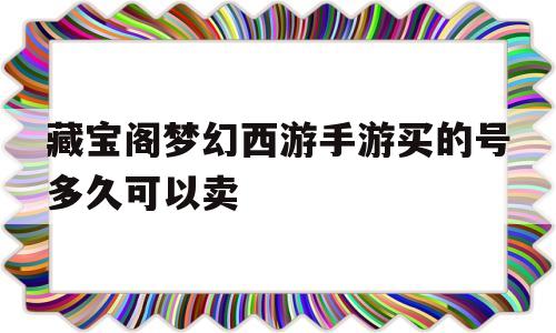 藏宝阁梦幻西游手游买的号多久可以卖(藏宝阁梦幻西游手游买的号多久可以卖出去)