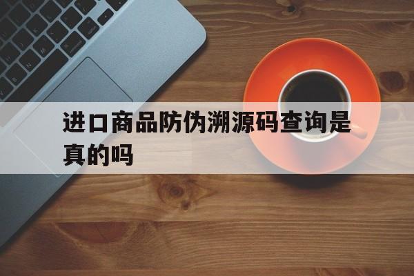 进口商品防伪溯源码查询是真的吗(进口商品防伪溯源码查询是真的吗安全吗)