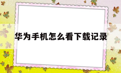 华为手机怎么看下载记录(华为手机怎么看下载记录的软件)