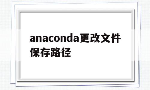 anaconda更改文件保存路径(anaconda文件保存路径怎么看)