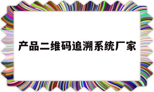 产品二维码追溯系统厂家(产品二维码追溯可能是假的吗)