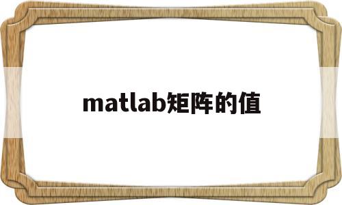 matlab矩阵的值(matlab中矩阵的值怎么求)