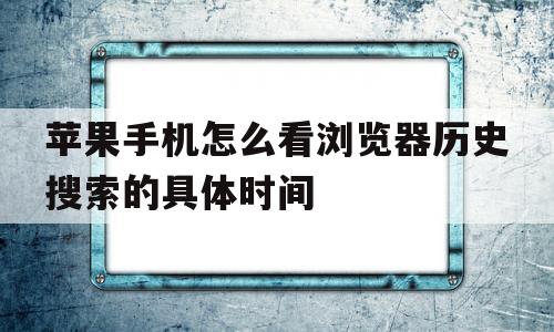 苹果手机怎么看浏览器历史搜索的具体时间(苹果手机怎么看浏览器历史搜索的具体时间记录)