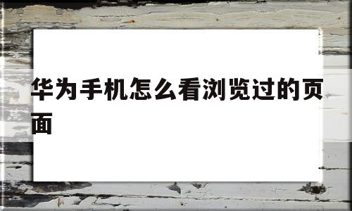 华为手机怎么看浏览过的页面(华为手机如何查看手机浏览痕迹)