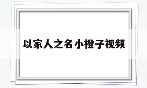 以家人之名小橙子视频(以家人之名小橙子的视频)