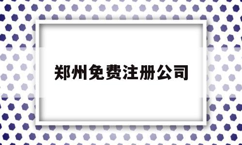 郑州免费注册公司(郑州注册公司费用大概多少钱)